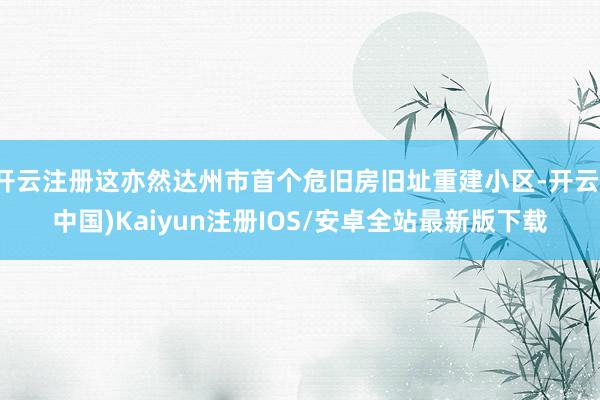 开云注册这亦然达州市首个危旧房旧址重建小区-开云(中国)Ka