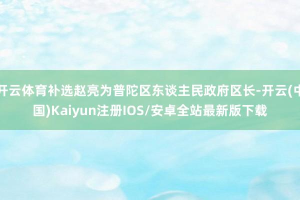 开云体育补选赵亮为普陀区东谈主民政府区长-开云(中国)Kai