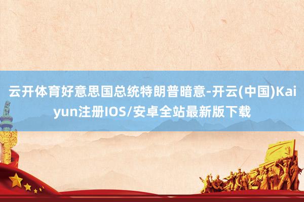 云开体育好意思国总统特朗普暗意-开云(中国)Kaiyun注册