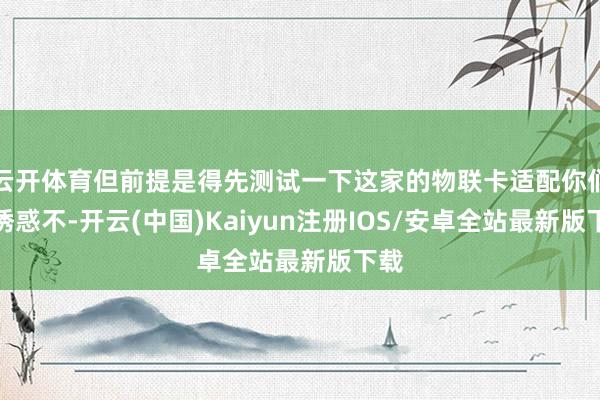云开体育但前提是得先测试一下这家的物联卡适配你们的诱惑不-开