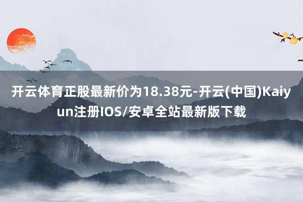 开云体育正股最新价为18.38元-开云(中国)Kaiyun注