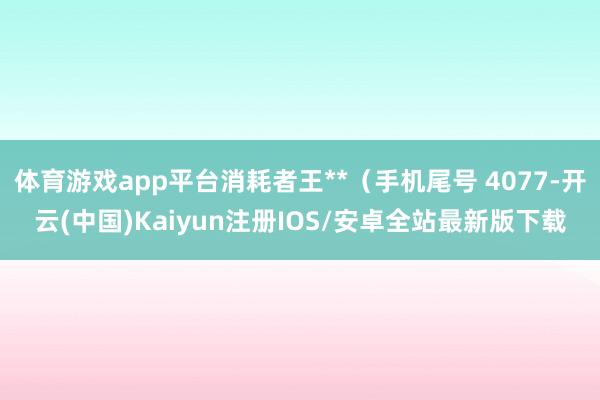 体育游戏app平台消耗者王**（手机尾号 4077-开云(中