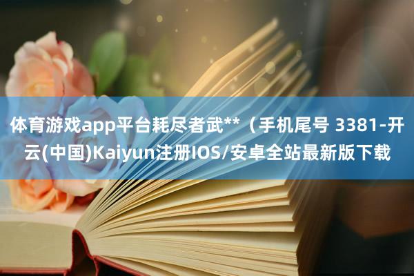 体育游戏app平台耗尽者武**（手机尾号 3381-开云(中