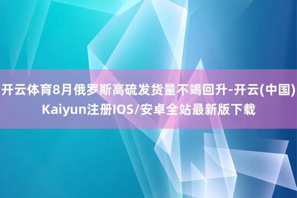 开云体育8月俄罗斯高硫发货量不竭回升-开云(中国)Kaiyu