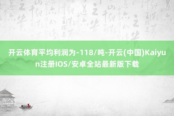 开云体育平均利润为-118/吨-开云(中国)Kaiyun注册