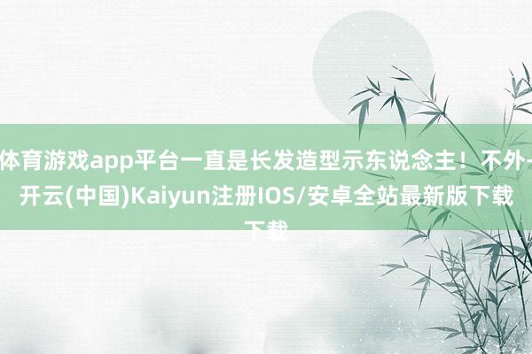 体育游戏app平台一直是长发造型示东说念主！不外-开云(中国