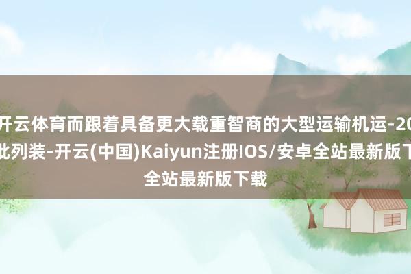 开云体育而跟着具备更大载重智商的大型运输机运-20大批列装-