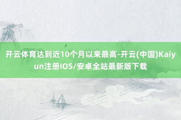 开云体育达到近10个月以来最高-开云(中国)Kaiyun注册