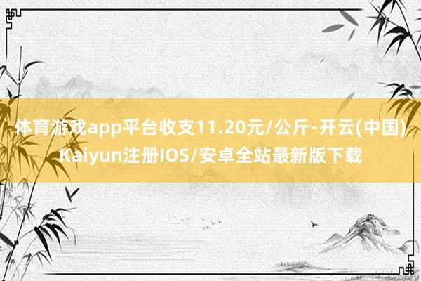 体育游戏app平台收支11.20元/公斤-开云(中国)Kai 体育游戏app平台收支11.20元/公斤-开云(中国)Kai