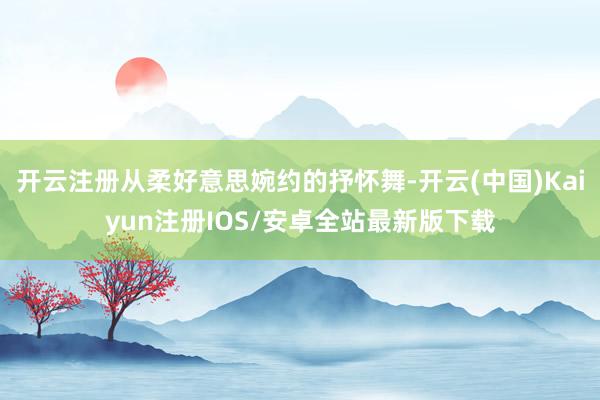 开云注册从柔好意思婉约的抒怀舞-开云(中国)Kaiyun注册 开云注册从柔好意思婉约的抒怀舞-开云(中国)Kaiyun注册