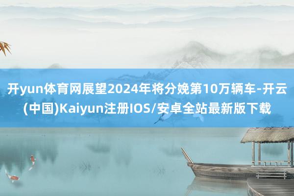 开yun体育网展望2024年将分娩第10万辆车-开云(中国)