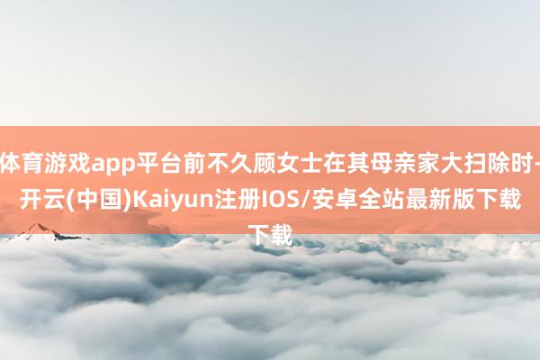 体育游戏app平台前不久顾女士在其母亲家大扫除时-开云(中国
