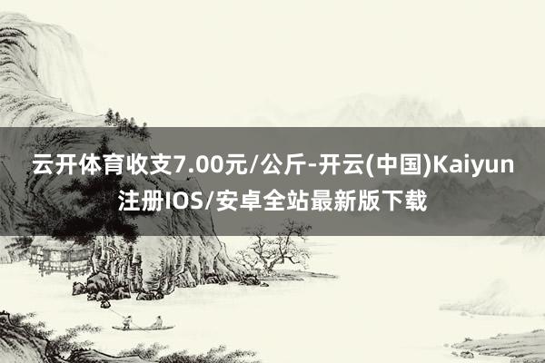 云开体育收支7.00元/公斤-开云(中国)Kaiyun注册I