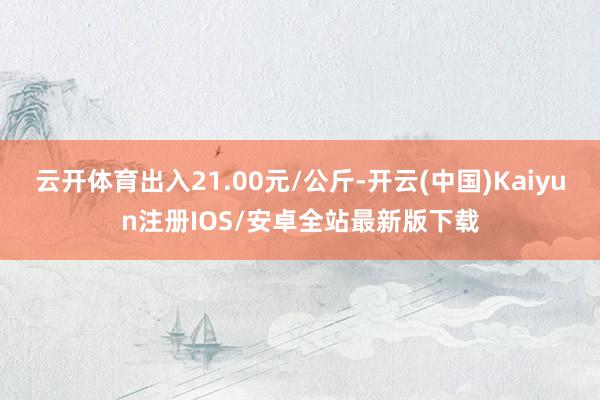 云开体育出入21.00元/公斤-开云(中国)Kaiyun注册