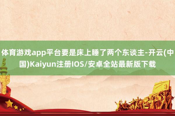 体育游戏app平台要是床上睡了两个东谈主-开云(中国)Kai