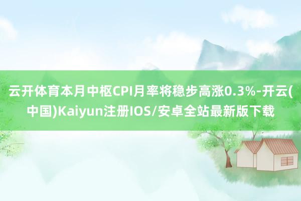 云开体育本月中枢CPI月率将稳步高涨0.3%-开云(中国)Kaiyun注册IOS/安卓全站最新版下载