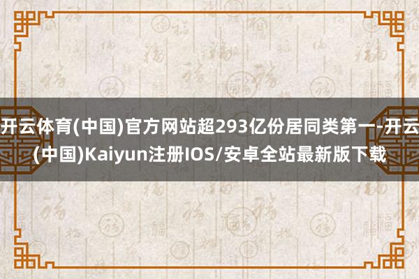 开云体育(中国)官方网站超293亿份居同类第一-开云(中国)