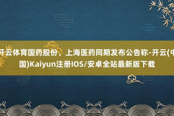 开云体育国药股份、上海医药同期发布公告称-开云(中国)Kai