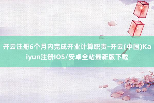 开云注册6个月内完成开业计算职责-开云(中国)Kaiyun注