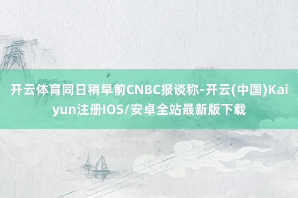 开云体育同日稍早前CNBC报谈称-开云(中国)Kaiyun注