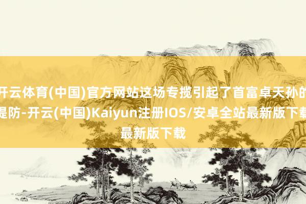 开云体育(中国)官方网站这场专揽引起了首富卓天孙的提防-开云
