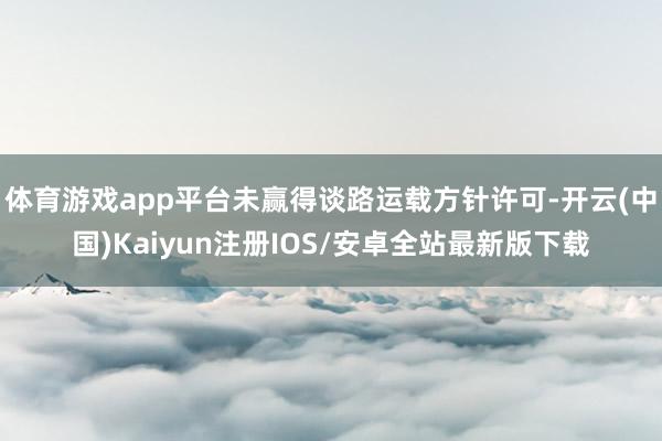 体育游戏app平台未赢得谈路运载方针许可-开云(中国)Kai