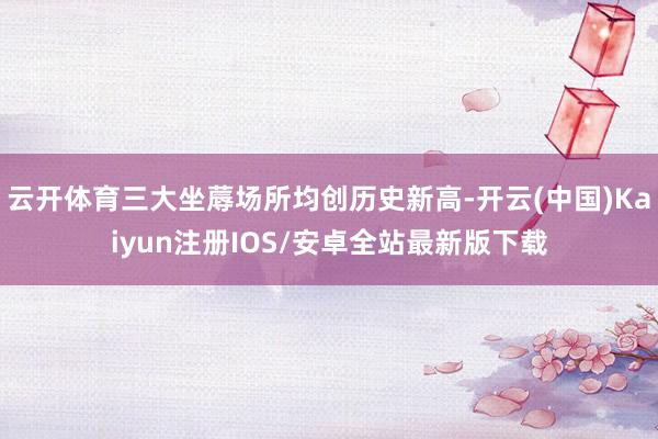 云开体育三大坐蓐场所均创历史新高-开云(中国)Kaiyun注
