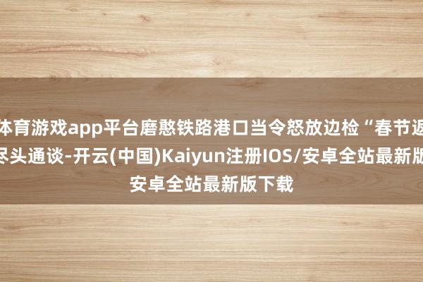 体育游戏app平台磨憨铁路港口当令怒放边检“春节返乡”尽头通