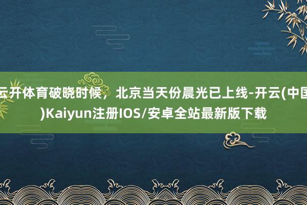 云开体育破晓时候,北京当天份晨光已上线-开云(中国)Kaiyun注册IOS/安卓全站最新版下载
