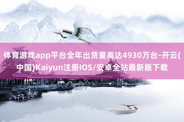 体育游戏app平台全年出货量高达4930万台-开云(中国)Kaiyun注册IOS/安卓全站最新版下载