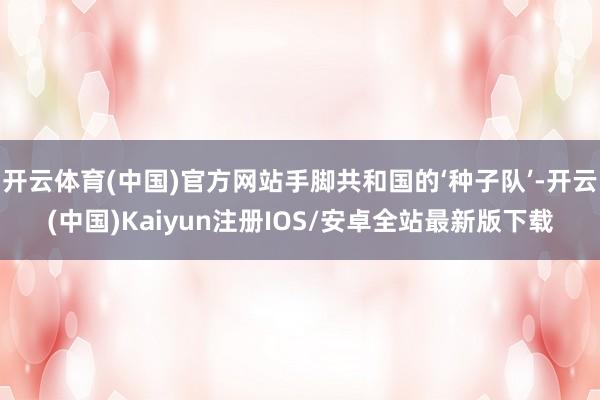开云体育(中国)官方网站手脚共和国的‘种子队’-开云(中国)Kaiyun注册IOS/安卓全站最新版下载