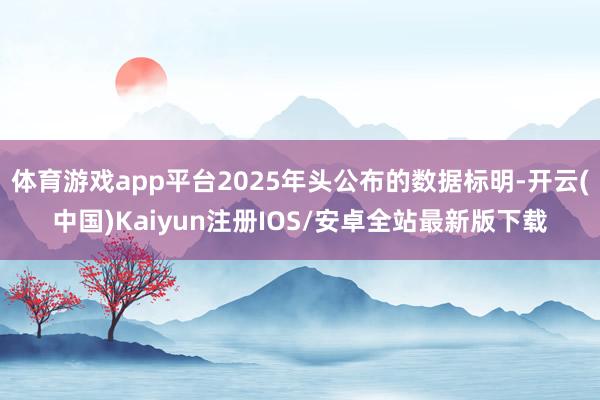 体育游戏app平台2025年头公布的数据标明-开云(中国)Kaiyun注册IOS/安卓全站最新版下载
