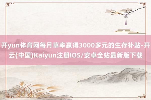 开yun体育网每月草率赢得3000多元的生存补贴-开云(中国)Kaiyun注册IOS/安卓全站最新版下载