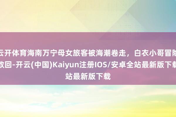 云开体育海南万宁母女旅客被海潮卷走，白衣小哥冒险救回-开云(中国)Kaiyun注册IOS/安卓全站最新版下载