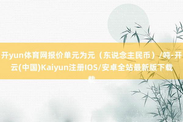 开yun体育网报价单元为元(东说念主民币)/吨-开云(中国)Kaiyun注册IOS/安卓全站最新版下载