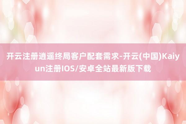 开云注册逍遥终局客户配套需求-开云(中国)Kaiyun注册IOS/安卓全站最新版下载