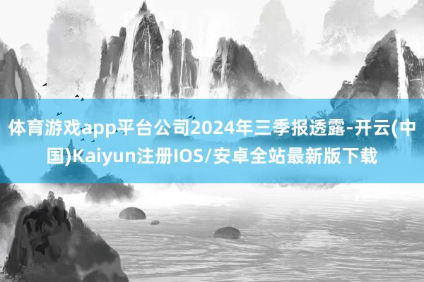 体育游戏app平台公司2024年三季报透露-开云(中国)Kaiyun注册IOS/安卓全站最新版下载