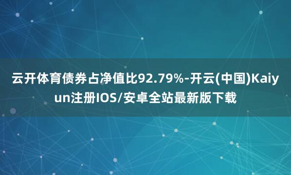 云开体育债券占净值比92.79%-开云(中国)Kaiyun注册IOS/安卓全站最新版下载