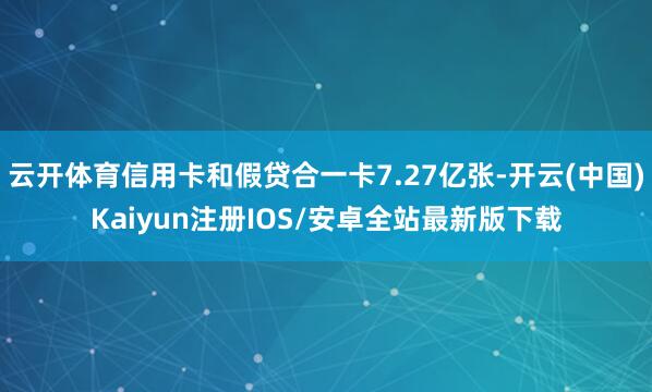 云开体育信用卡和假贷合一卡7.27亿张-开云(中国)Kaiyun注册IOS/安卓全站最新版下载