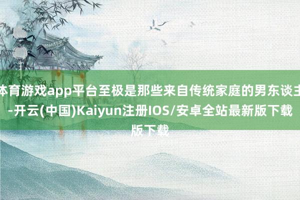 体育游戏app平台至极是那些来自传统家庭的男东谈主-开云(中国)Kaiyun注册IOS/安卓全站最新版下载