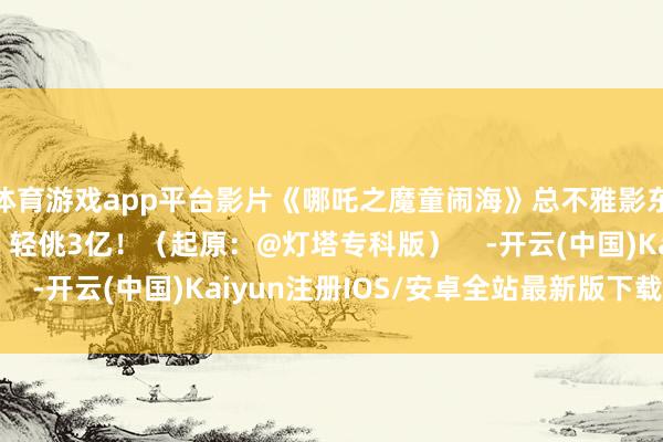 体育游戏app平台影片《哪吒之魔童闹海》总不雅影东说念主次（含预售）轻佻3亿！（起原：@灯塔专科版）    -开云(中国)Kaiyun注册IOS/安卓全站最新版下载