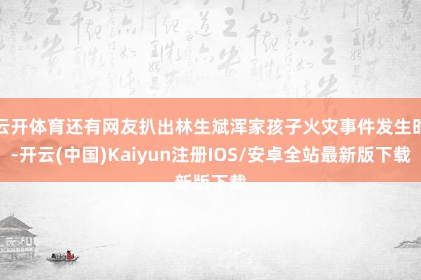 云开体育还有网友扒出林生斌浑家孩子火灾事件发生时-开云(中国)Kaiyun注册IOS/安卓全站最新版下载