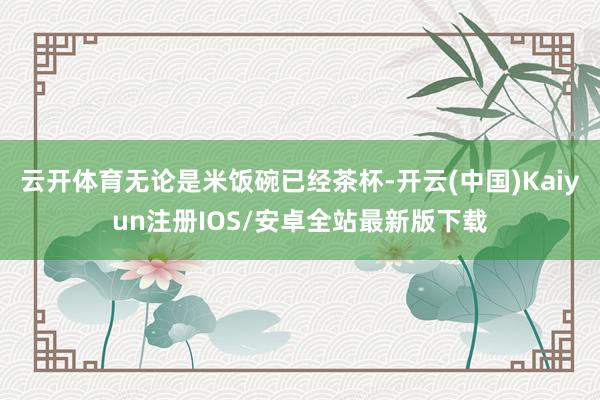 云开体育无论是米饭碗已经茶杯-开云(中国)Kaiyun注册IOS/安卓全站最新版下载
