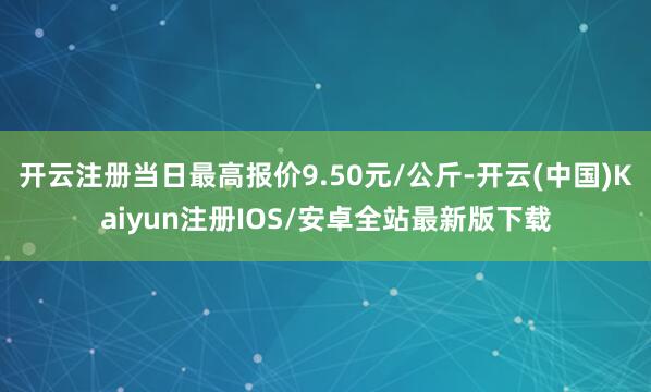 开云注册当日最高报价9.50元/公斤-开云(中国)Kaiyun注册IOS/安卓全站最新版下载