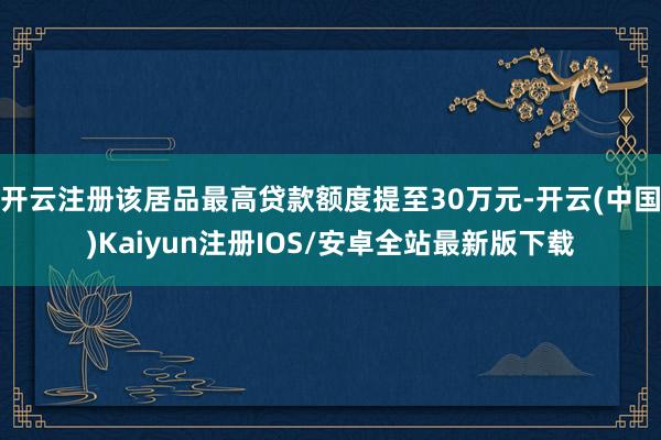 开云注册该居品最高贷款额度提至30万元-开云(中国)Kaiyun注册IOS/安卓全站最新版下载