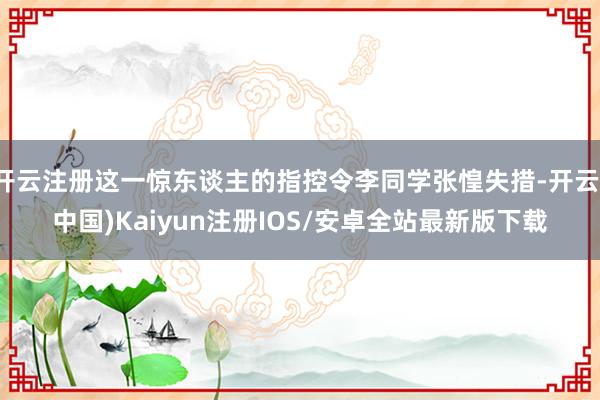 开云注册这一惊东谈主的指控令李同学张惶失措-开云(中国)Kaiyun注册IOS/安卓全站最新版下载