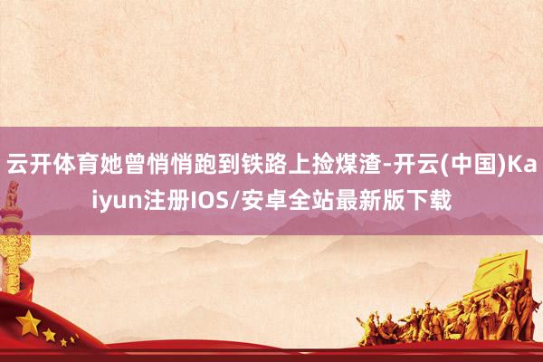 云开体育她曾悄悄跑到铁路上捡煤渣-开云(中国)Kaiyun注册IOS/安卓全站最新版下载