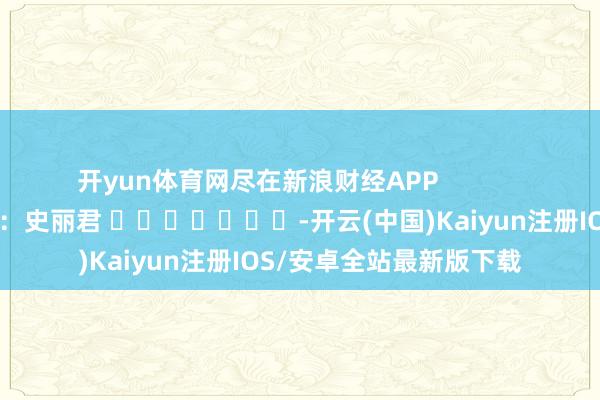开yun体育网尽在新浪财经APP            						累赘裁剪：史丽君 							-开云(中国)Kaiyun注册IOS/安卓全站最新版下载