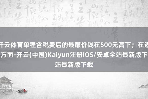 开云体育单程含税费后的最廉价钱在500元高下；在返程方面-开云(中国)Kaiyun注册IOS/安卓全站最新版下载