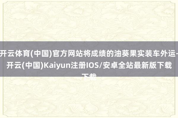 开云体育(中国)官方网站将成绩的油葵果实装车外运-开云(中国)Kaiyun注册IOS/安卓全站最新版下载